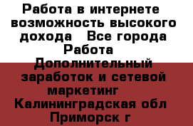 Работа в интернете, возможность высокого дохода - Все города Работа » Дополнительный заработок и сетевой маркетинг   . Калининградская обл.,Приморск г.